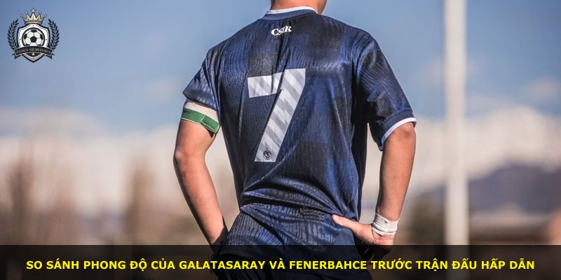So sánh phong độ của Galatasaray và Fenerbahce trước trận đấu hấp dẫn